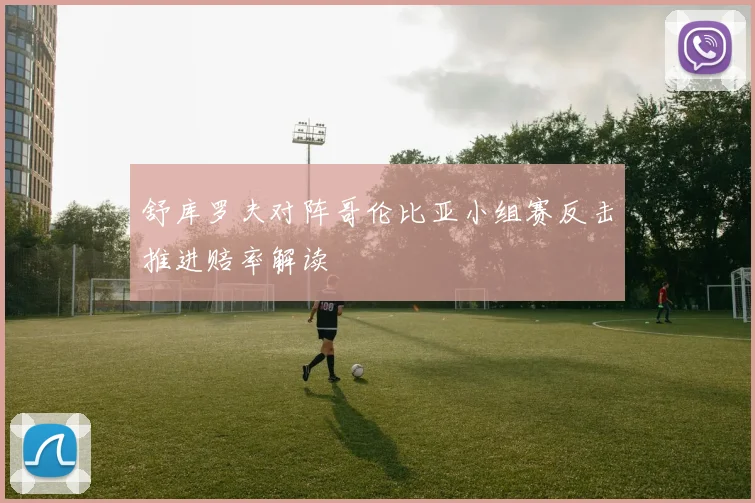 舒库罗夫对阵哥伦比亚小组赛反击推进赔率解读