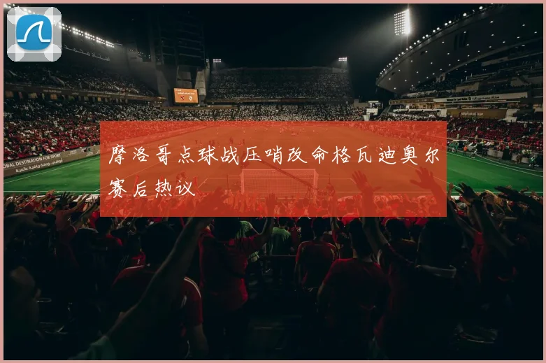 摩洛哥点球战压哨改命格瓦迪奥尔赛后热议