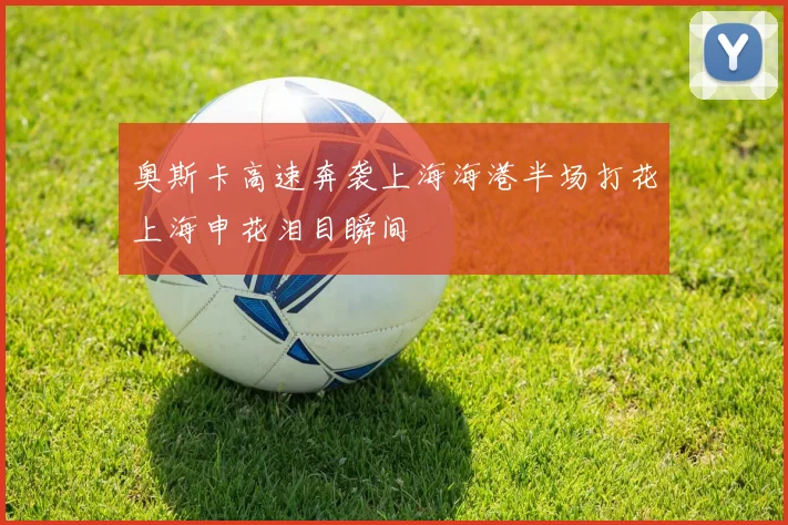奥斯卡高速奔袭上海海港半场打花上海申花泪目瞬间