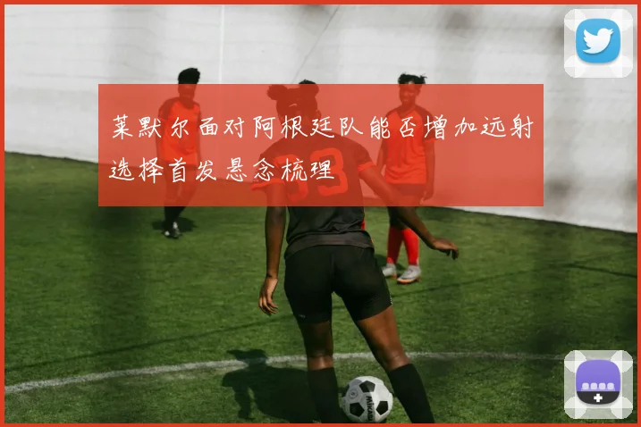 莱默尔面对阿根廷队能否增加远射选择首发悬念梳理