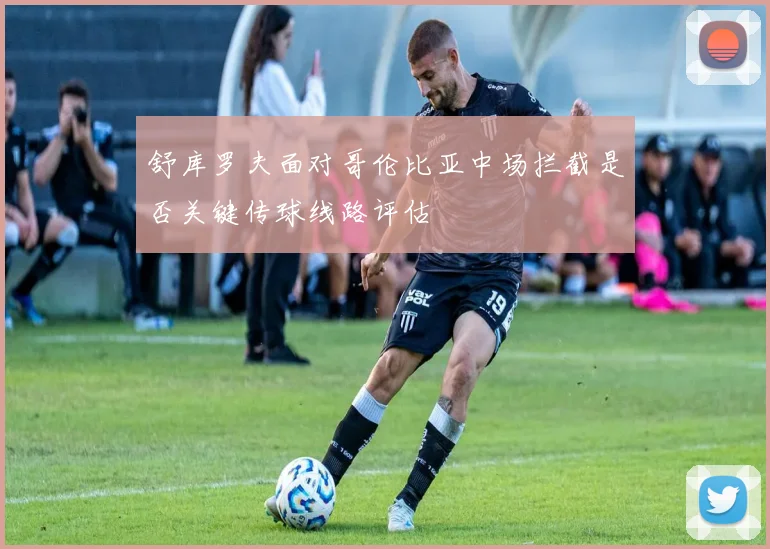 舒库罗夫面对哥伦比亚中场拦截是否关键传球线路评估