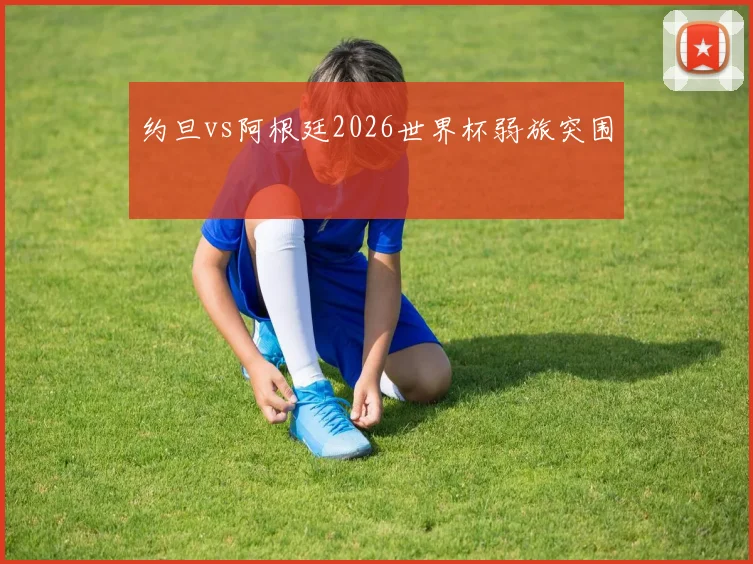 约旦vs阿根廷2026世界杯弱旅突围
