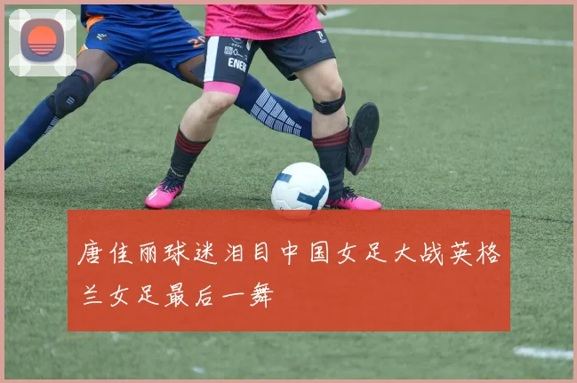 唐佳丽球迷泪目中国女足大战英格兰女足最后一舞