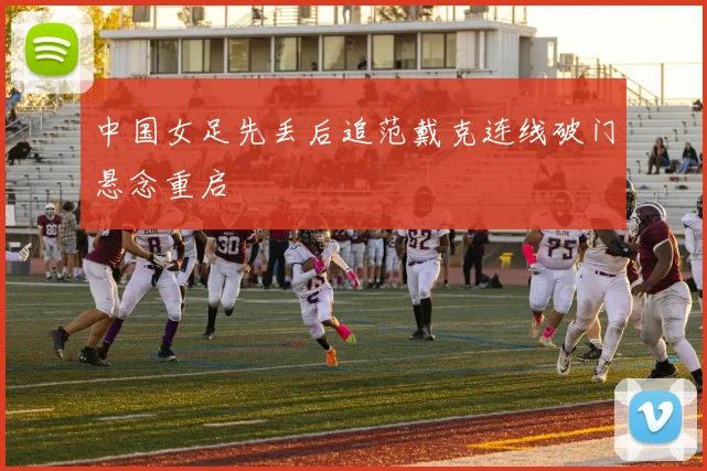 中国女足先丢后追范戴克连线破门悬念重启