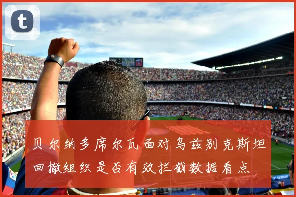 贝尔纳多席尔瓦面对乌兹别克斯坦回撤组织是否有效拦截数据看点