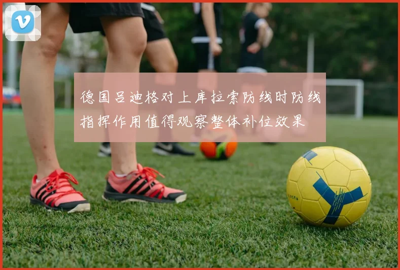 德国吕迪格对上库拉索防线时防线指挥作用值得观察整体补位效果