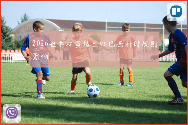 2026世界杯苏格兰vs巴西补时规则影响