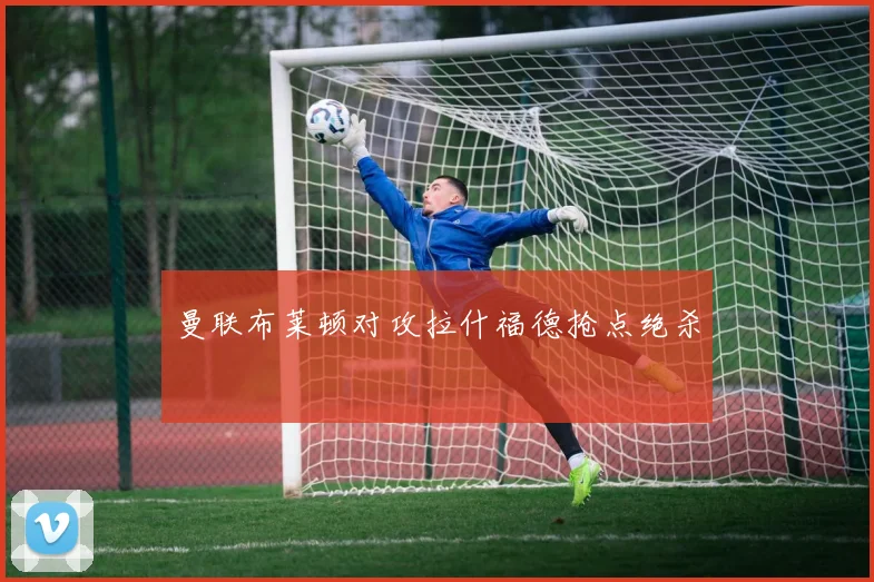曼联布莱顿对攻拉什福德抢点绝杀