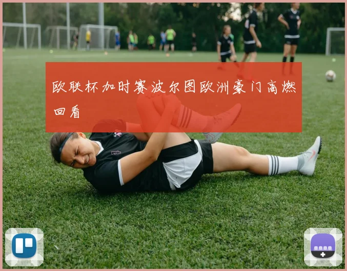 欧联杯加时赛波尔图欧洲豪门高燃回看