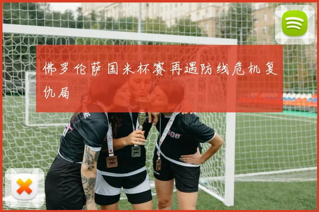 佛罗伦萨国米杯赛再遇防线危机复仇局
