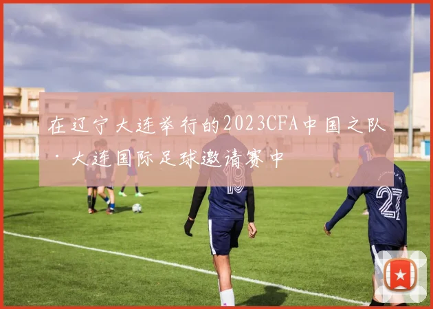 在辽宁大连举行的2023CFA中国之队·大连国际足球邀请赛中