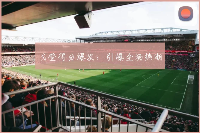 戈登得分爆发，引爆全场热潮