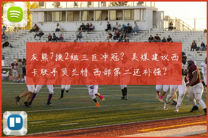 灰熊7换2组三巨冲冠？美媒建议西卡联手莫兰特 西部第二还补强？