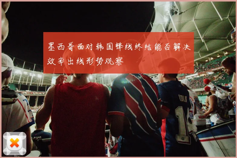 墨西哥面对韩国锋线终结能否解决效率出线形势观察
