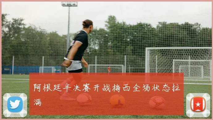 阿根廷半决赛开战梅西全场状态拉满