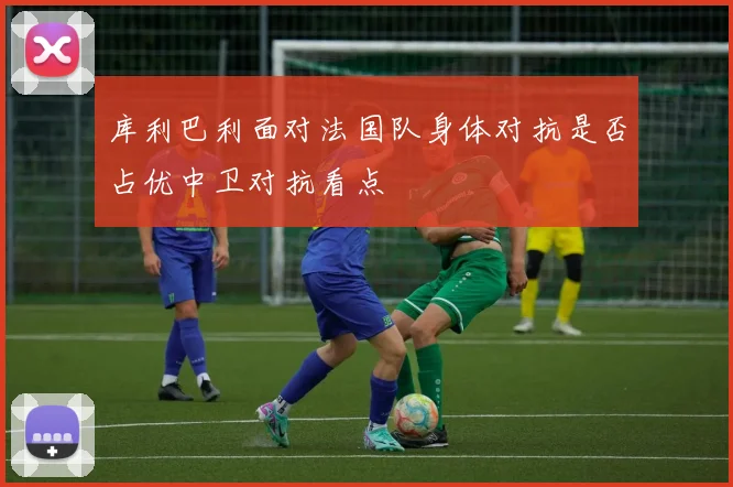 库利巴利面对法国队身体对抗是否占优中卫对抗看点