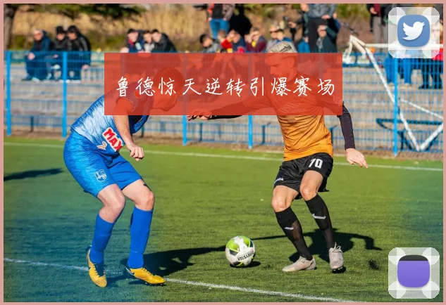鲁德惊天逆转引爆赛场