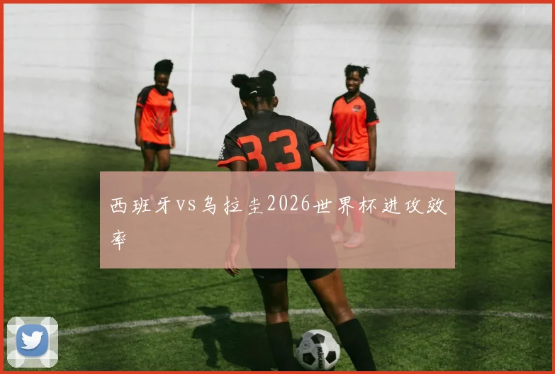 西班牙vs乌拉圭2026世界杯进攻效率