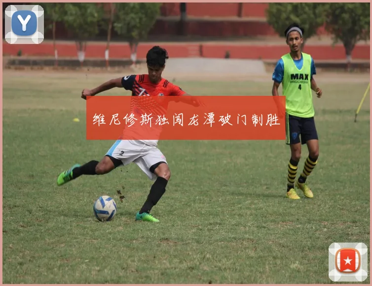 维尼修斯独闯龙潭破门制胜