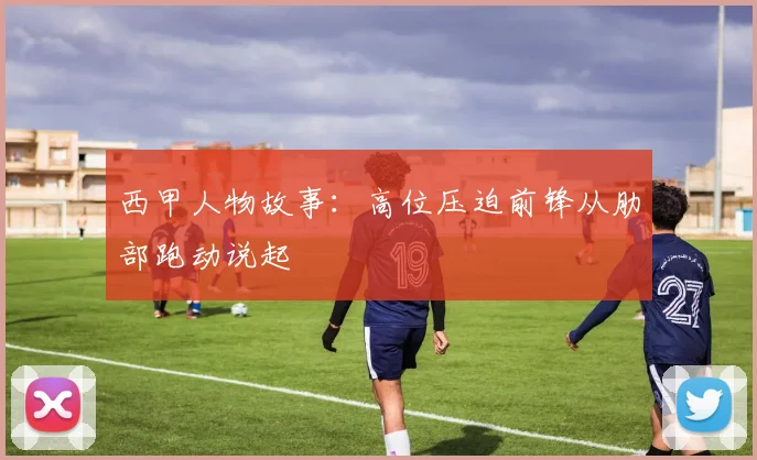 西甲人物故事：高位压迫前锋从肋部跑动说起