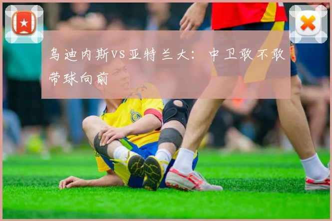乌迪内斯vs亚特兰大：中卫敢不敢带球向前