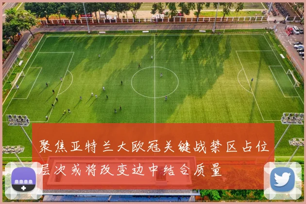 聚焦亚特兰大欧冠关键战禁区占位层次或将改变边中结合质量