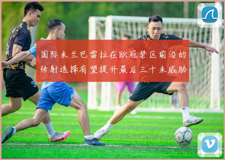 国际米兰巴雷拉在欧冠禁区前沿的传射选择有望提升最后三十米威胁