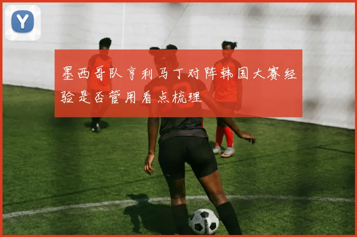 墨西哥队亨利马丁对阵韩国大赛经验是否管用看点梳理