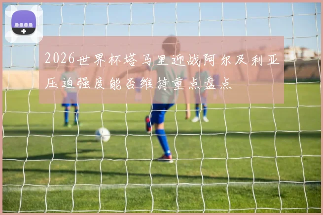2026世界杯塔马里迎战阿尔及利亚压迫强度能否维持重点盘点