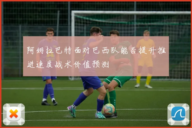 阿姆拉巴特面对巴西队能否提升推进速度战术价值预测