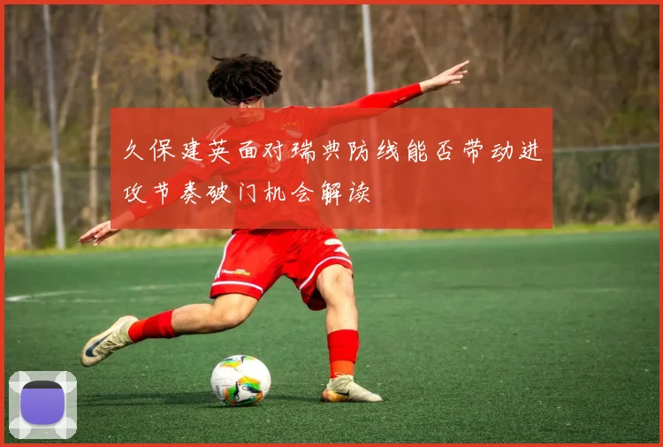 久保建英面对瑞典防线能否带动进攻节奏破门机会解读