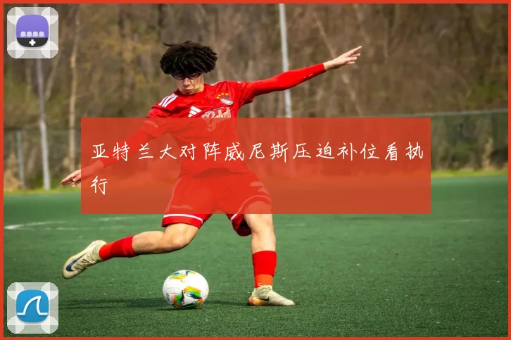 亚特兰大对阵威尼斯压迫补位看执行