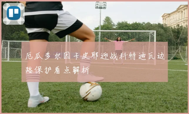 厄瓜多尔因卡皮耶迎战科特迪瓦边路保护看点解析