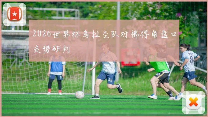 2026世界杯乌拉圭队对佛得角盘口走势研判