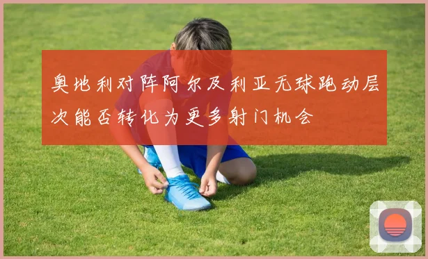 奥地利对阵阿尔及利亚无球跑动层次能否转化为更多射门机会