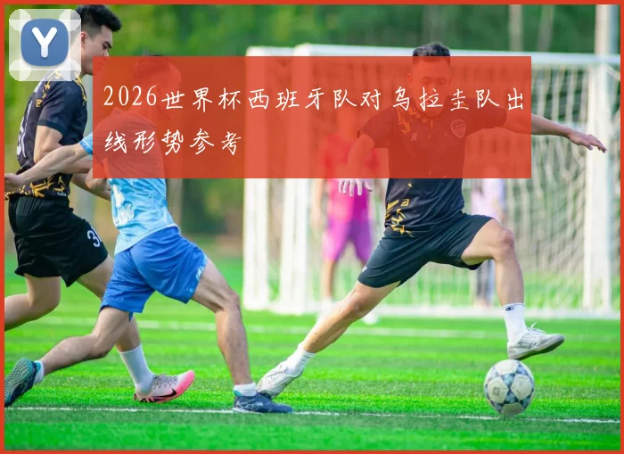 2026世界杯西班牙队对乌拉圭队出线形势参考
