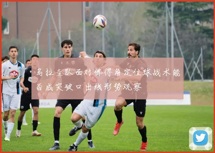 乌拉圭队面对佛得角定位球战术能否成突破口出线形势观察